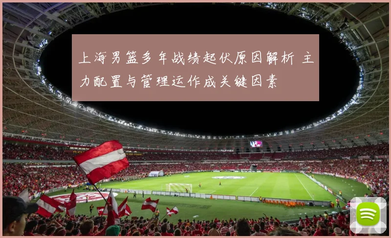 上海男篮多年战绩起伏原因解析 主力配置与管理运作成关键因素