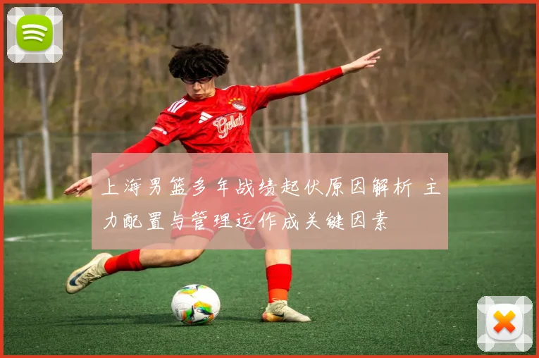 上海男篮多年战绩起伏原因解析 主力配置与管理运作成关键因素